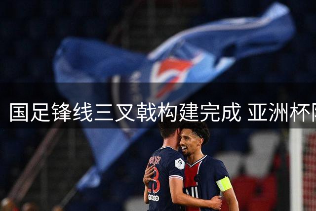 国足锋线三叉戟构建完成 亚洲杯阵容框架初显