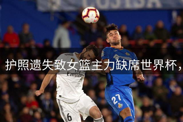 护照遗失致女篮主力缺席世界杯，巴特尔痛批备战疏漏