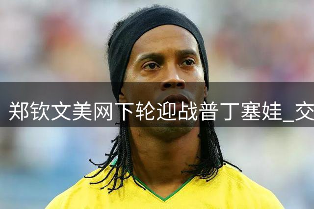 郑钦文美网下轮迎战普丁塞娃 交战记录0胜2负
